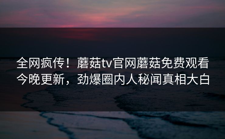 全网疯传！蘑菇tv官网蘑菇免费观看今晚更新，劲爆圈内人秘闻真相大白