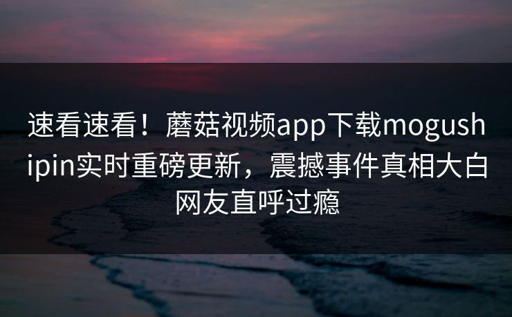 速看速看！蘑菇视频app下载mogushipin实时重磅更新，震撼事件真相大白网友直呼过瘾