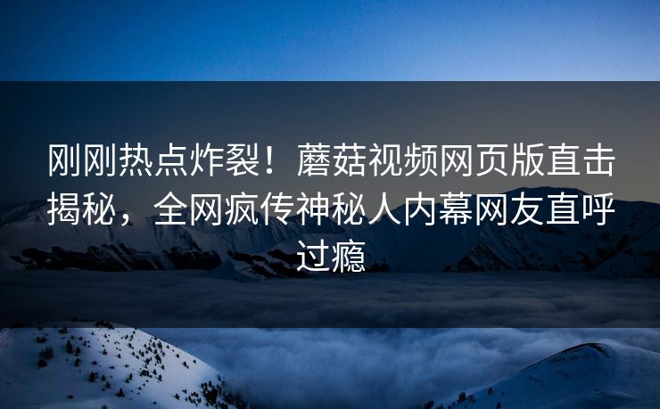 刚刚热点炸裂！蘑菇视频网页版直击揭秘，全网疯传神秘人内幕网友直呼过瘾