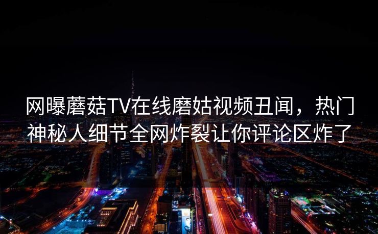 网曝蘑菇TV在线磨姑视频丑闻，热门神秘人细节全网炸裂让你评论区炸了