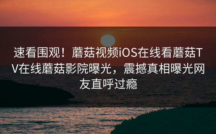 速看围观！蘑菇视频iOS在线看蘑菇TV在线蘑菇影院曝光，震撼真相曝光网友直呼过瘾