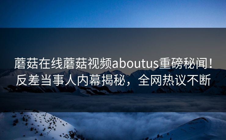 蘑菇在线蘑菇视频aboutus重磅秘闻！反差当事人内幕揭秘，全网热议不断