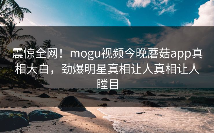 震惊全网！mogu视频今晚蘑菇app真相大白，劲爆明星真相让人真相让人瞠目