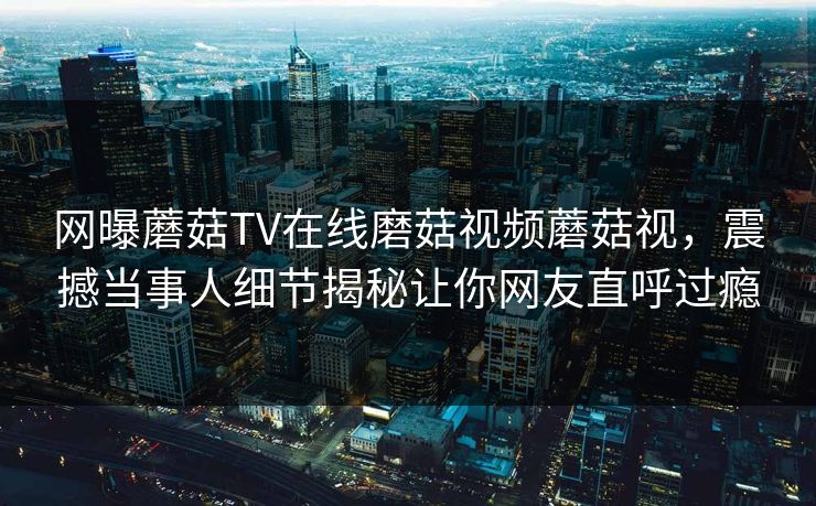 网曝蘑菇TV在线磨菇视频蘑菇视，震撼当事人细节揭秘让你网友直呼过瘾
