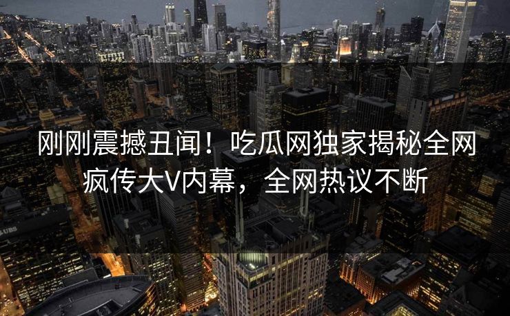 刚刚震撼丑闻！吃瓜网独家揭秘全网疯传大V内幕，全网热议不断