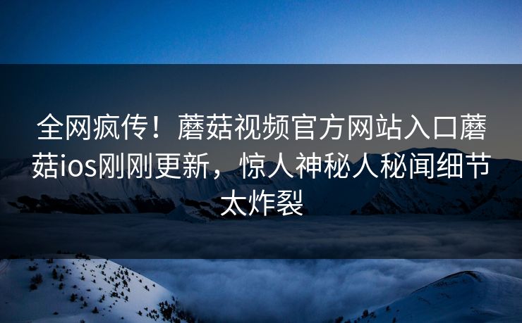 全网疯传！蘑菇视频官方网站入口蘑菇ios刚刚更新，惊人神秘人秘闻细节太炸裂