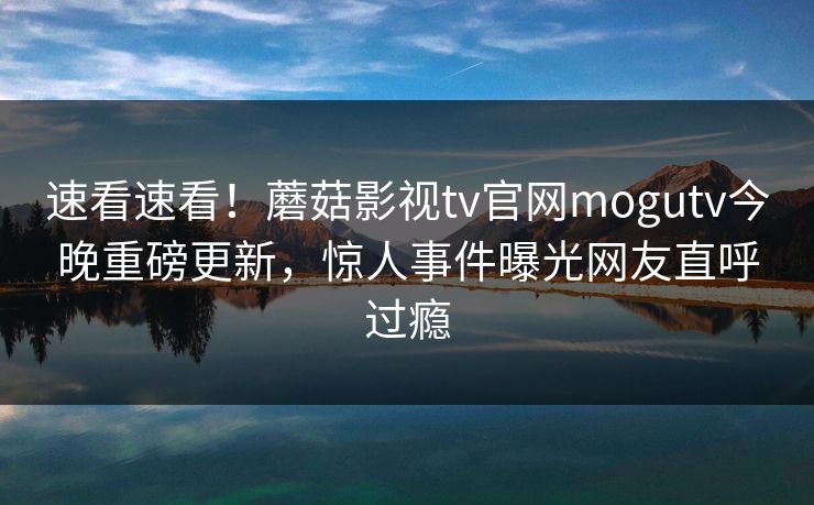 速看速看！蘑菇影视tv官网mogutv今晚重磅更新，惊人事件曝光网友直呼过瘾