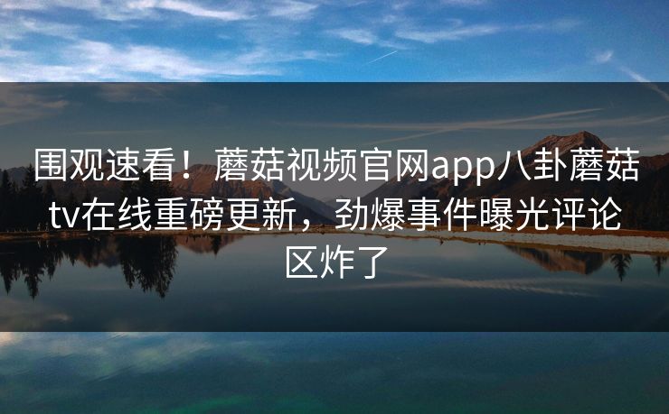围观速看！蘑菇视频官网app八卦蘑菇tv在线重磅更新，劲爆事件曝光评论区炸了