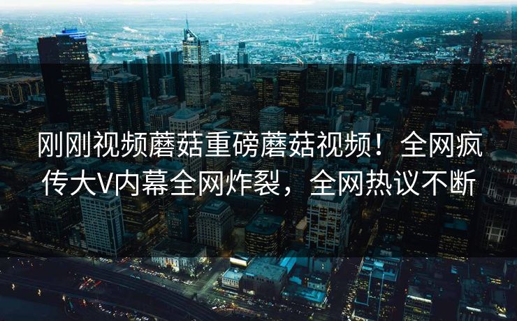 刚刚视频蘑菇重磅蘑菇视频！全网疯传大V内幕全网炸裂，全网热议不断