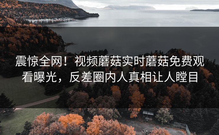 震惊全网！视频蘑菇实时蘑菇免费观看曝光，反差圈内人真相让人瞠目