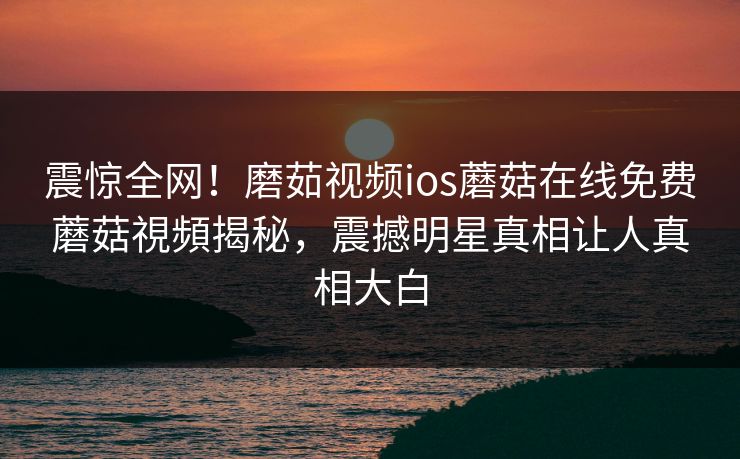 震惊全网！磨茹视频ios蘑菇在线免费蘑菇視頻揭秘，震撼明星真相让人真相大白