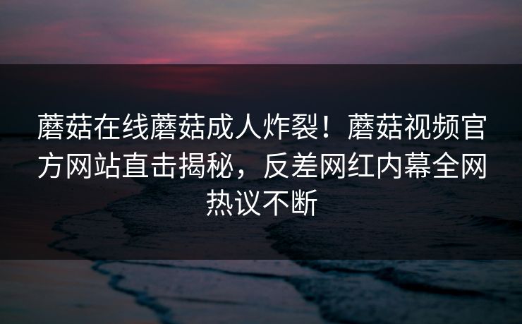蘑菇在线蘑菇成人炸裂！蘑菇视频官方网站直击揭秘，反差网红内幕全网热议不断