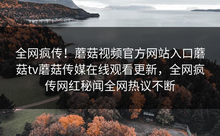 全网疯传！蘑菇视频官方网站入口蘑菇tv蘑菇传媒在线观看更新，全网疯传网红秘闻全网热议不断