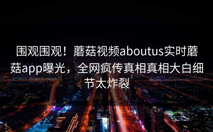 围观围观！蘑菇视频aboutus实时蘑菇app曝光，全网疯传真相真相大白细节太炸裂