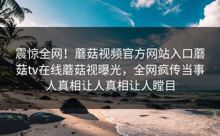 震惊全网！蘑菇视频官方网站入口蘑菇tv在线蘑菇视曝光，全网疯传当事人真相让人真相让人瞠目