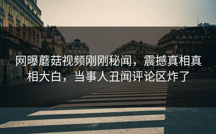 网曝蘑菇视频刚刚秘闻，震撼真相真相大白，当事人丑闻评论区炸了
