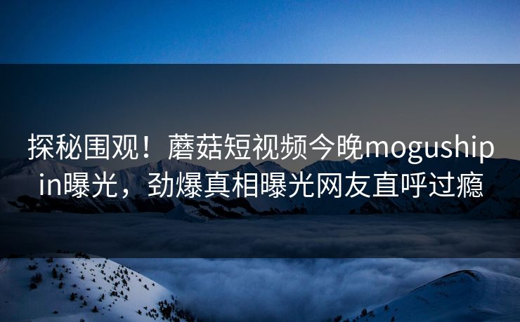探秘围观！蘑菇短视频今晚mogushipin曝光，劲爆真相曝光网友直呼过瘾