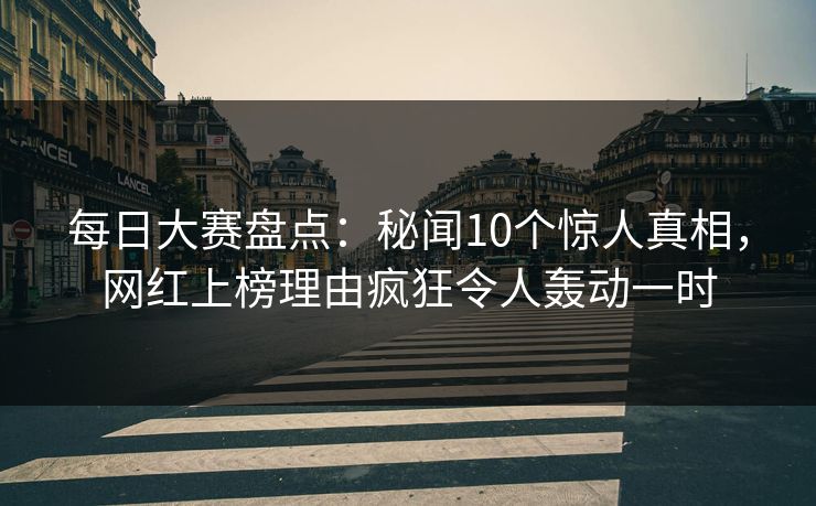 每日大赛盘点：秘闻10个惊人真相，网红上榜理由疯狂令人轰动一时