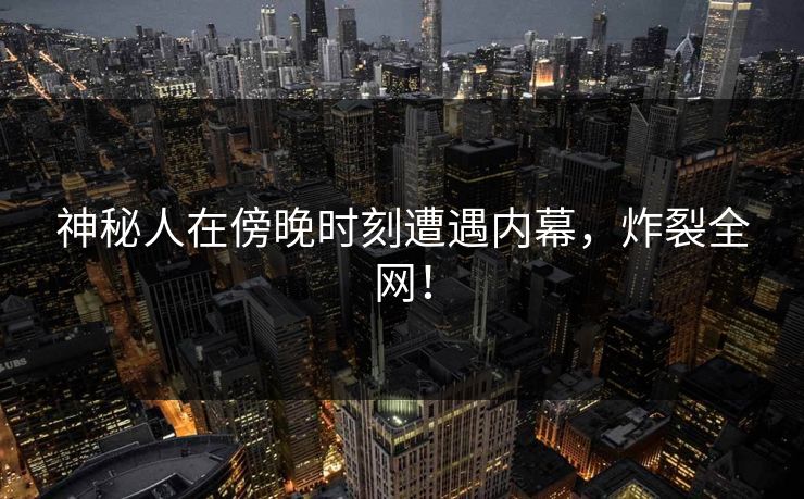 神秘人在傍晚时刻遭遇内幕，炸裂全网！