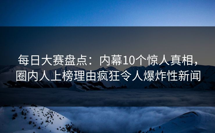 每日大赛盘点：内幕10个惊人真相，圈内人上榜理由疯狂令人爆炸性新闻