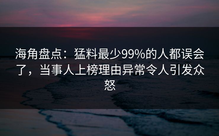 海角盘点：猛料最少99%的人都误会了，当事人上榜理由异常令人引发众怒