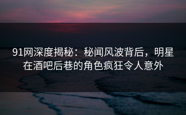 91网深度揭秘：秘闻风波背后，明星在酒吧后巷的角色疯狂令人意外