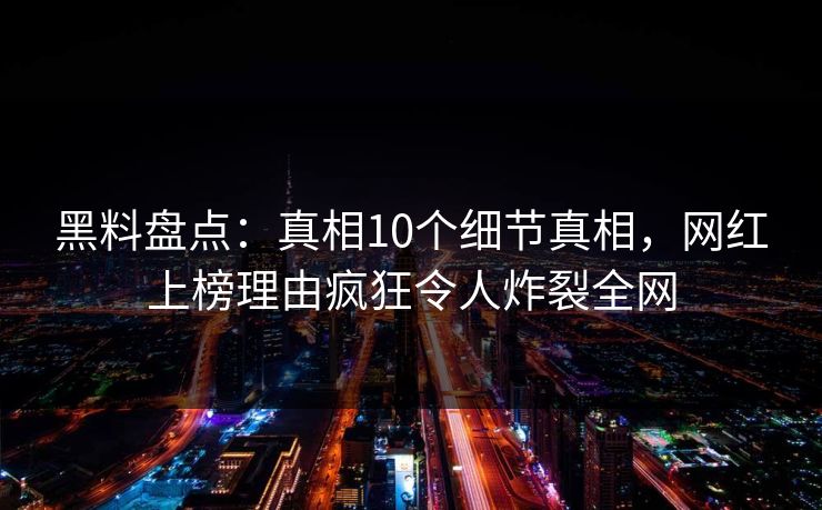 黑料盘点：真相10个细节真相，网红上榜理由疯狂令人炸裂全网