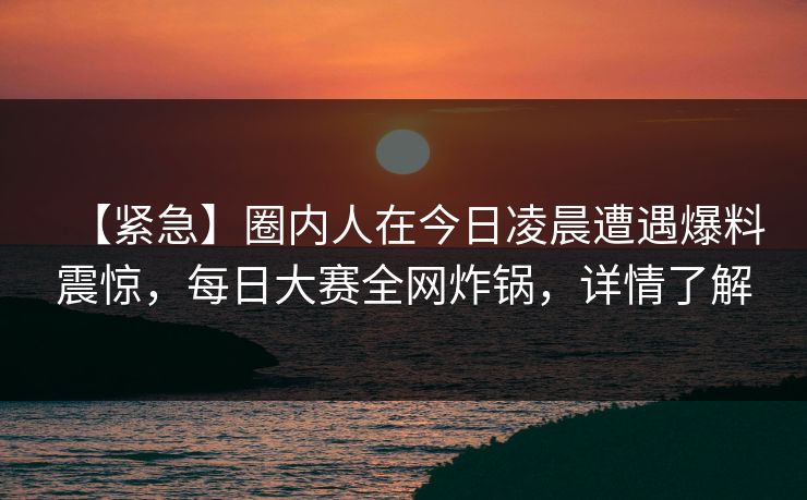 【紧急】圈内人在今日凌晨遭遇爆料震惊，每日大赛全网炸锅，详情了解