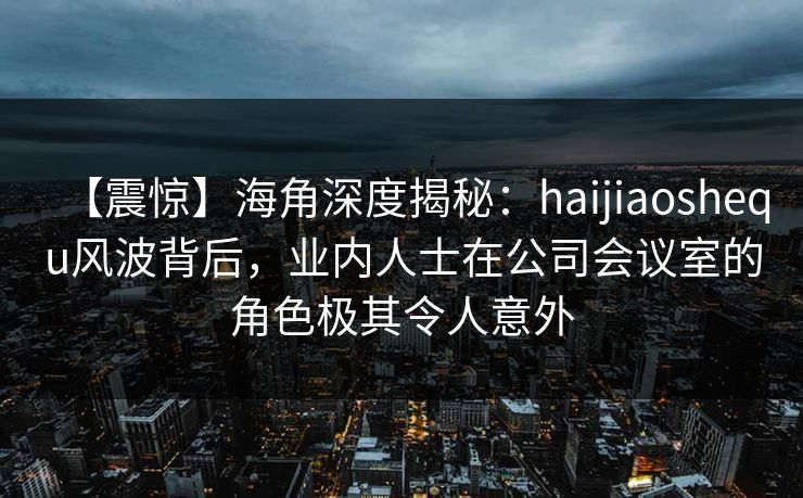 【震惊】海角深度揭秘：haijiaoshequ风波背后，业内人士在公司会议室的角色极其令人意外