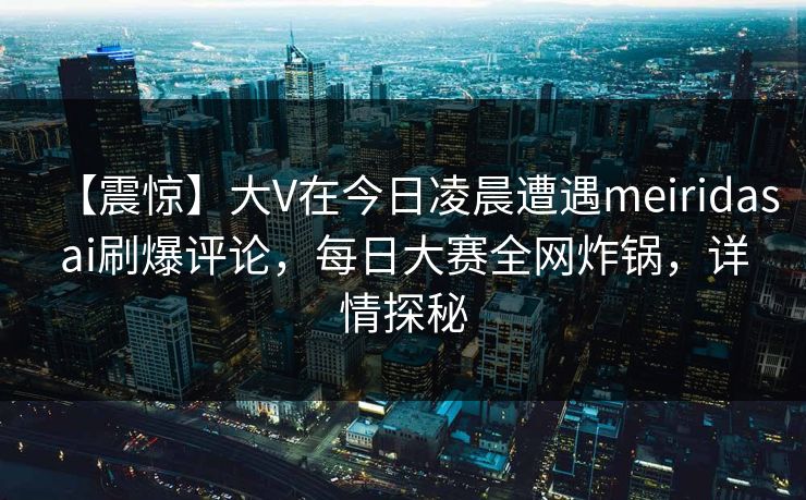 【震惊】大V在今日凌晨遭遇meiridasai刷爆评论，每日大赛全网炸锅，详情探秘