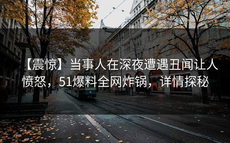 【震惊】当事人在深夜遭遇丑闻让人愤怒，51爆料全网炸锅，详情探秘