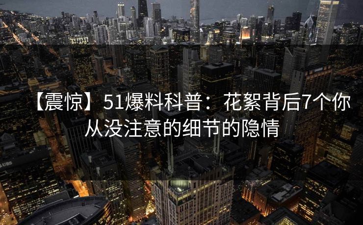 【震惊】51爆料科普：花絮背后7个你从没注意的细节的隐情