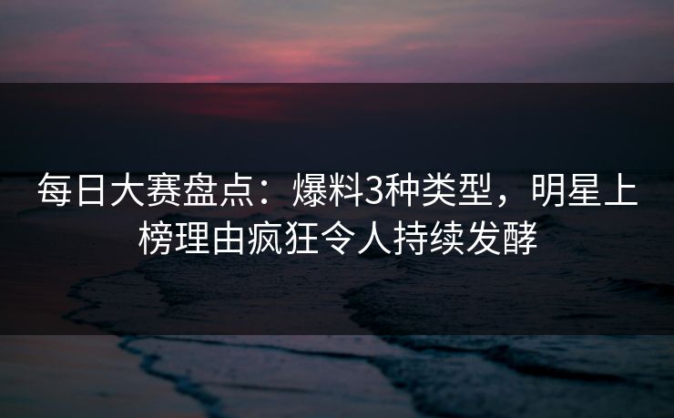 每日大赛盘点：爆料3种类型，明星上榜理由疯狂令人持续发酵