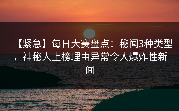 【紧急】每日大赛盘点：秘闻3种类型，神秘人上榜理由异常令人爆炸性新闻