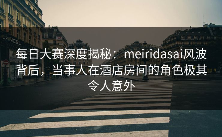 每日大赛深度揭秘：meiridasai风波背后，当事人在酒店房间的角色极其令人意外