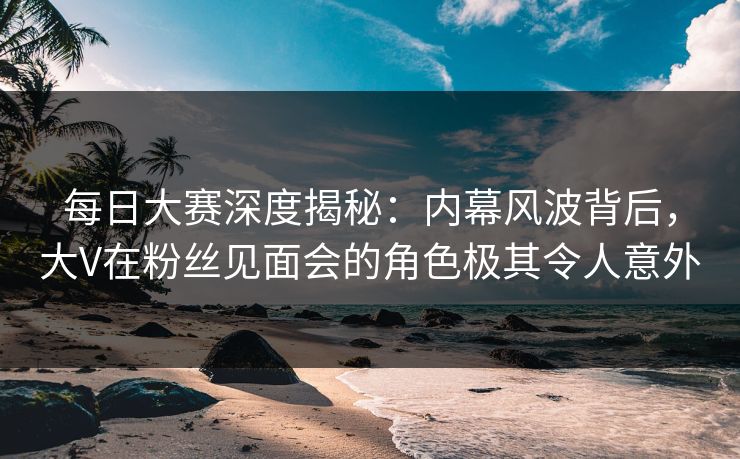 每日大赛深度揭秘：内幕风波背后，大V在粉丝见面会的角色极其令人意外