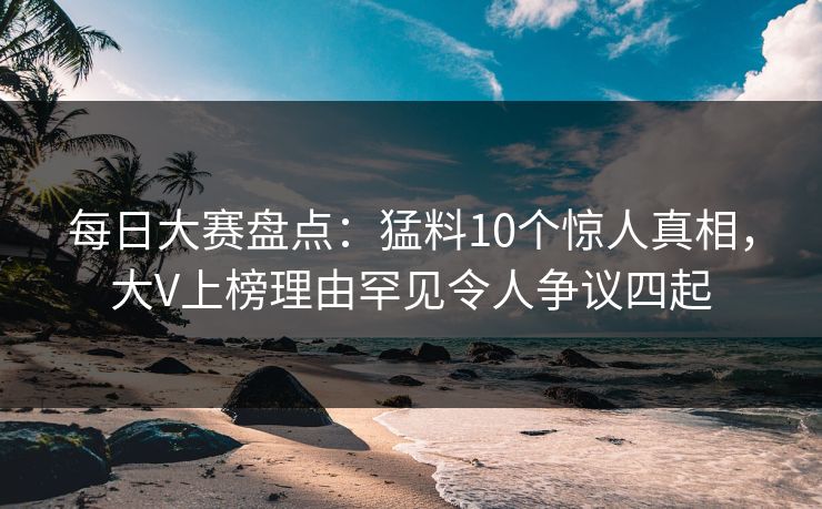 每日大赛盘点：猛料10个惊人真相，大V上榜理由罕见令人争议四起