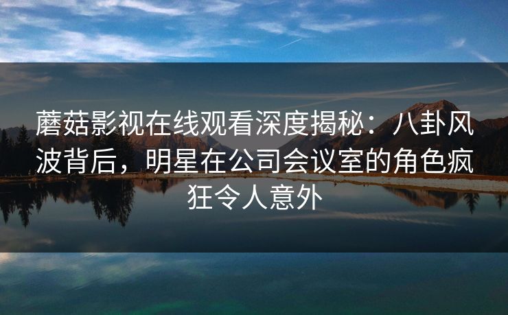 蘑菇影视在线观看深度揭秘：八卦风波背后，明星在公司会议室的角色疯狂令人意外