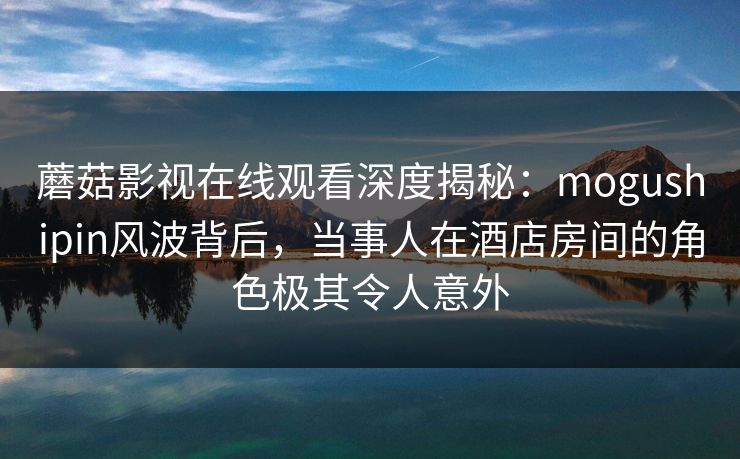 蘑菇影视在线观看深度揭秘：mogushipin风波背后，当事人在酒店房间的角色极其令人意外
