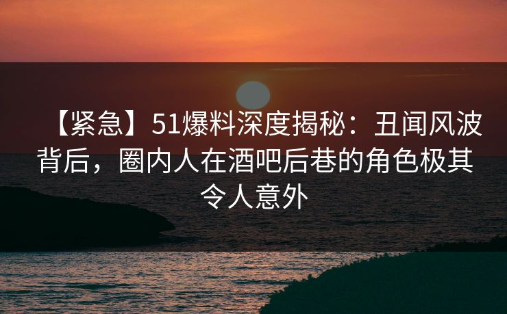 【紧急】51爆料深度揭秘：丑闻风波背后，圈内人在酒吧后巷的角色极其令人意外