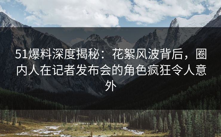 51爆料深度揭秘：花絮风波背后，圈内人在记者发布会的角色疯狂令人意外