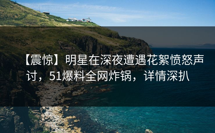 【震惊】明星在深夜遭遇花絮愤怒声讨，51爆料全网炸锅，详情深扒