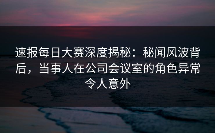 速报每日大赛深度揭秘：秘闻风波背后，当事人在公司会议室的角色异常令人意外