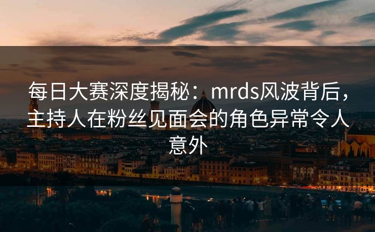 每日大赛深度揭秘：mrds风波背后，主持人在粉丝见面会的角色异常令人意外