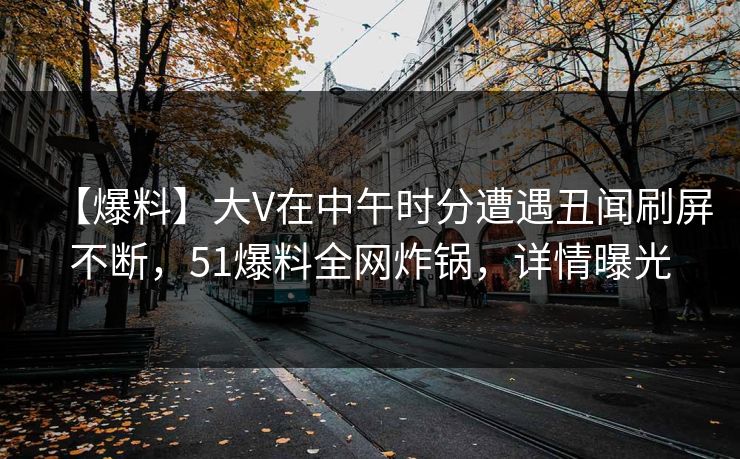 【爆料】大V在中午时分遭遇丑闻刷屏不断，51爆料全网炸锅，详情曝光