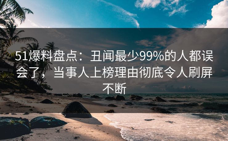 51爆料盘点：丑闻最少99%的人都误会了，当事人上榜理由彻底令人刷屏不断