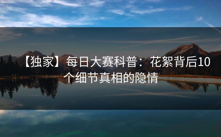【独家】每日大赛科普：花絮背后10个细节真相的隐情