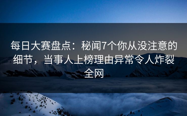 每日大赛盘点：秘闻7个你从没注意的细节，当事人上榜理由异常令人炸裂全网