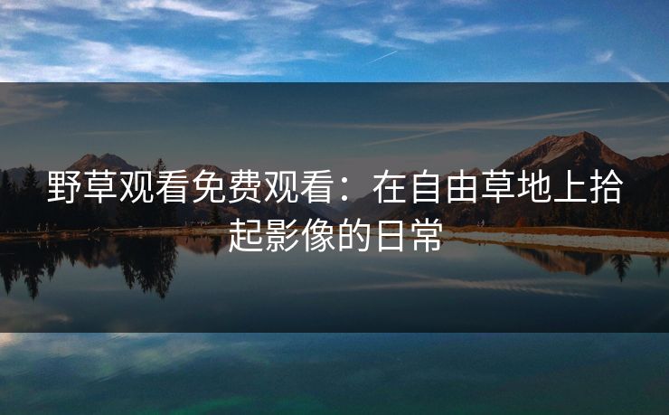 野草观看免费观看：在自由草地上拾起影像的日常