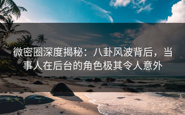 微密圈深度揭秘：八卦风波背后，当事人在后台的角色极其令人意外